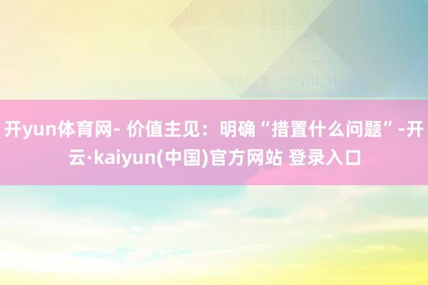 开yun体育网- 价值主见:明确“措置什么问题”-开云·kaiyun(中国)官方网站 登录入口