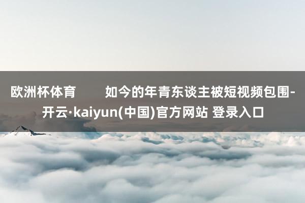 欧洲杯体育        如今的年青东谈主被短视频包围-开云·kaiyun(中国)官方网站 登录入口