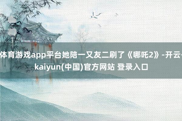体育游戏app平台她陪一又友二刷了《哪吒2》-开云·kaiyun(中国)官方网站 登录入口