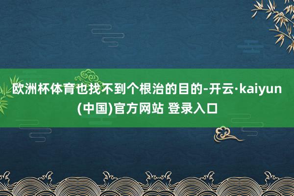 欧洲杯体育也找不到个根治的目的-开云·kaiyun(中国)官方网站 登录入口