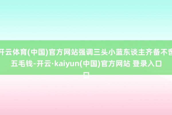 开云体育(中国)官方网站强调三头小蓝东谈主齐备不啻五毛钱-开云·kaiyun(中国)官方网站 登录入口