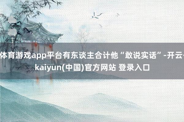 体育游戏app平台有东谈主合计他“敢说实话”-开云·kaiyun(中国)官方网站 登录入口