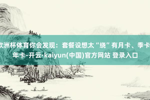 欧洲杯体育你会发现:套餐设想太“绕”有月卡、季卡、年卡-开云·kaiyun(中国)官方网站 登录入口
