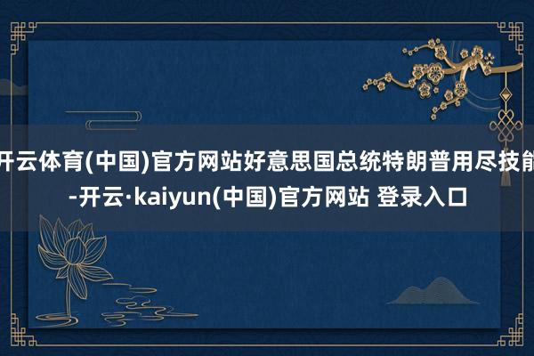 开云体育(中国)官方网站好意思国总统特朗普用尽技能-开云·kaiyun(中国)官方网站 登录入口
