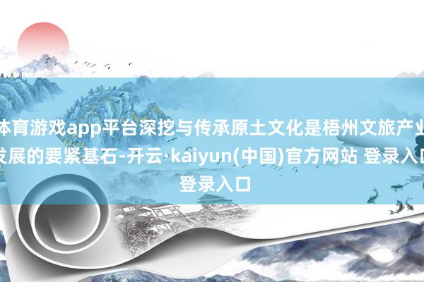 体育游戏app平台深挖与传承原土文化是梧州文旅产业发展的要紧基石-开云·kaiyun(中国)官方网站 登录入口