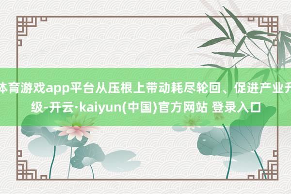 体育游戏app平台从压根上带动耗尽轮回、促进产业升级-开云·kaiyun(中国)官方网站 登录入口