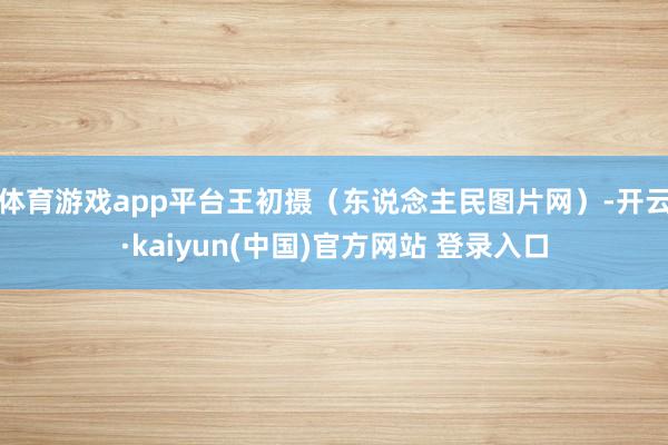 体育游戏app平台王初摄（东说念主民图片网）-开云·kaiyun(中国)官方网站 登录入口