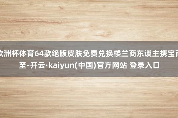 欧洲杯体育64款绝版皮肤免费兑换楼兰商东谈主携宝而至-开云·kaiyun(中国)官方网站 登录入口