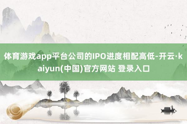 体育游戏app平台公司的IPO进度相配高低-开云·kaiyun(中国)官方网站 登录入口