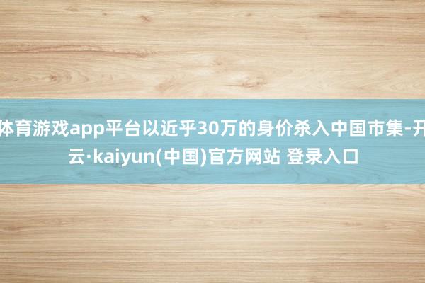 体育游戏app平台以近乎30万的身价杀入中国市集-开云·kaiyun(中国)官方网站 登录入口