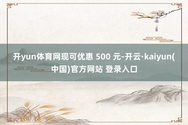 开yun体育网现可优惠 500 元-开云·kaiyun(中国)官方网站 登录入口