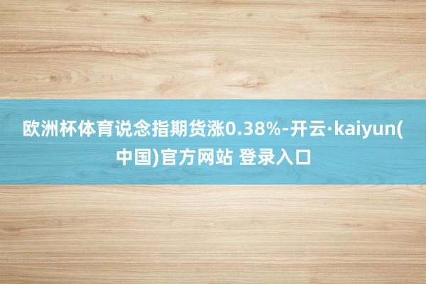 欧洲杯体育说念指期货涨0.38%-开云·kaiyun(中国)官方网站 登录入口