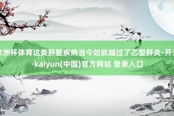 欧洲杯体育这类肝脏疾病当今如故越过了乙型肝炎-开云·kaiyun(中国)官方网站 登录入口