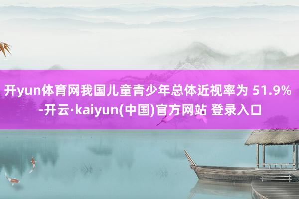 开yun体育网我国儿童青少年总体近视率为 51.9% -开云·kaiyun(中国)官方网站 登录入口