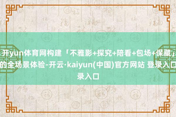 开yun体育网构建「不雅影+探究+陪看+包场+保藏」的全场景体验-开云·kaiyun(中国)官方网站 登录入口
