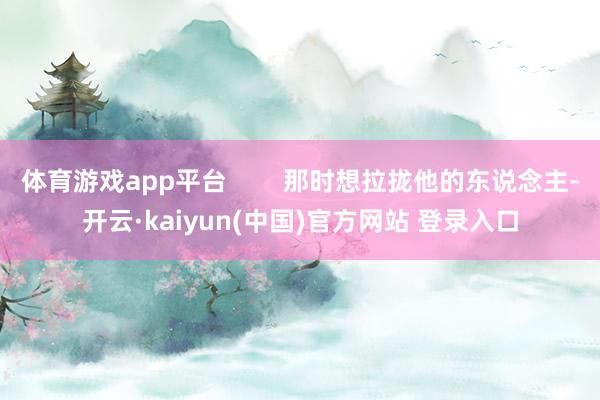 体育游戏app平台 那时想拉拢他的东说念主-开云·kaiyun(中国)官方网站 登录入口