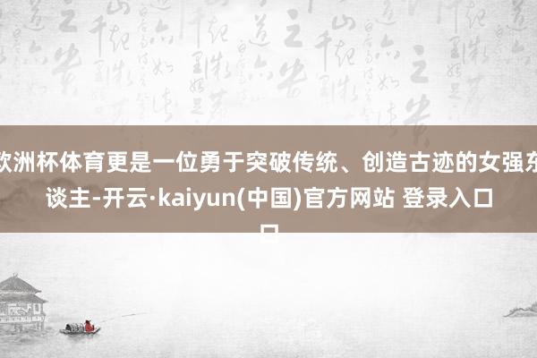 欧洲杯体育更是一位勇于突破传统、创造古迹的女强东谈主-开云·kaiyun(中国)官方网站 登录入口