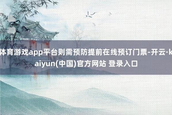 体育游戏app平台则需预防提前在线预订门票-开云·kaiyun(中国)官方网站 登录入口