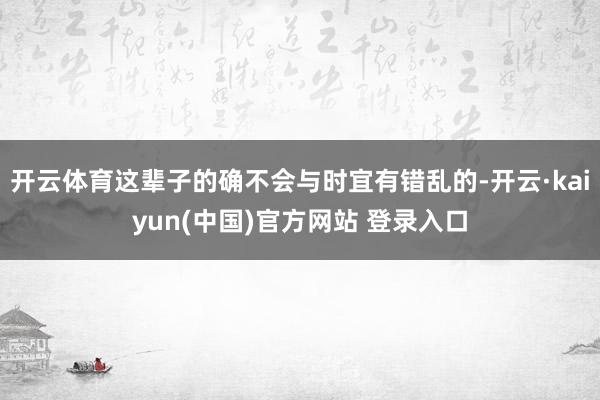 开云体育这辈子的确不会与时宜有错乱的-开云·kaiyun(中国)官方网站 登录入口
