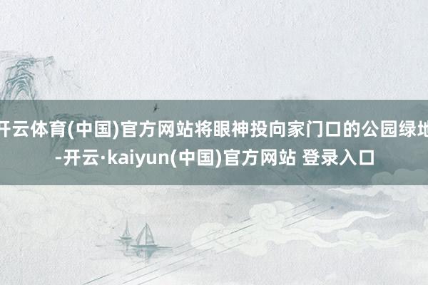 开云体育(中国)官方网站将眼神投向家门口的公园绿地-开云·kaiyun(中国)官方网站 登录入口