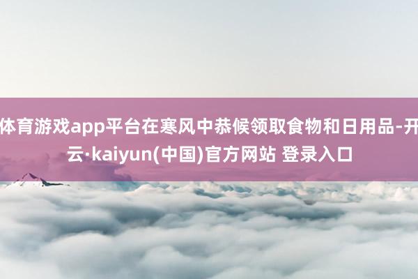 体育游戏app平台在寒风中恭候领取食物和日用品-开云·kaiyun(中国)官方网站 登录入口