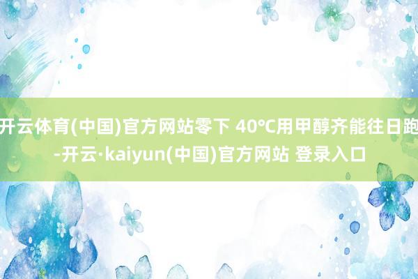开云体育(中国)官方网站零下 40℃用甲醇齐能往日跑-开云·kaiyun(中国)官方网站 登录入口