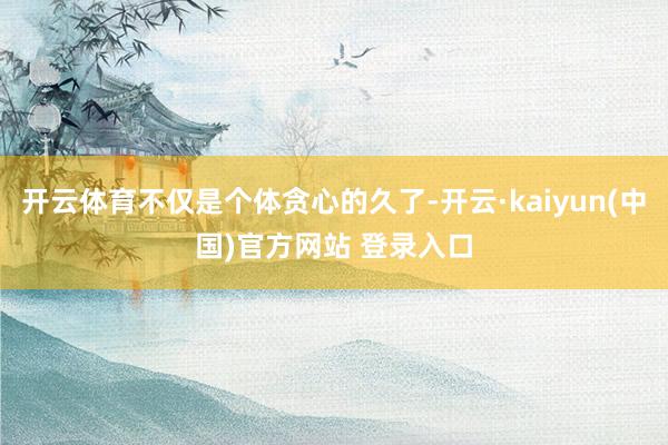开云体育不仅是个体贪心的久了-开云·kaiyun(中国)官方网站 登录入口