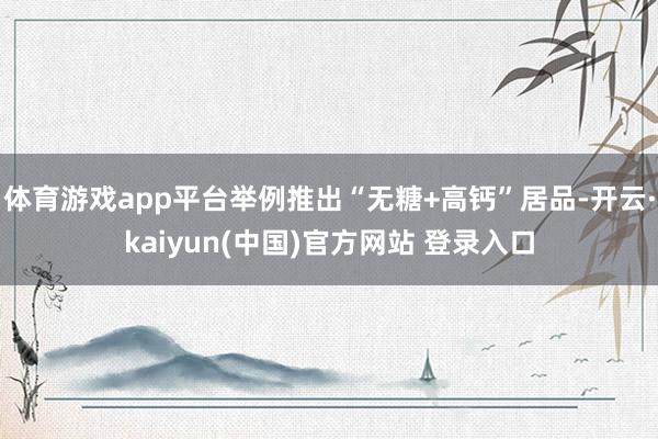 体育游戏app平台举例推出“无糖+高钙”居品-开云·kaiyun(中国)官方网站 登录入口
