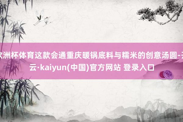 欧洲杯体育这款会通重庆暖锅底料与糯米的创意汤圆-开云·kaiyun(中国)官方网站 登录入口