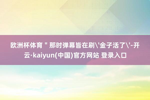 欧洲杯体育＂那时弹幕皆在刷'金子活了'-开云·kaiyun(中国)官方网站 登录入口