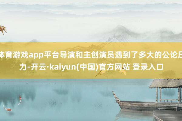 体育游戏app平台导演和主创演员遇到了多大的公论压力-开云·kaiyun(中国)官方网站 登录入口