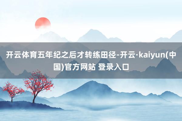 开云体育五年纪之后才转练田径-开云·kaiyun(中国)官方网站 登录入口