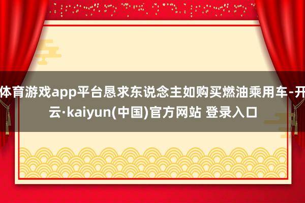 体育游戏app平台恳求东说念主如购买燃油乘用车-开云·kaiyun(中国)官方网站 登录入口