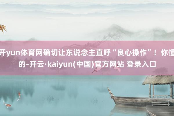 开yun体育网确切让东说念主直呼“良心操作”！你懂的-开云·kaiyun(中国)官方网站 登录入口