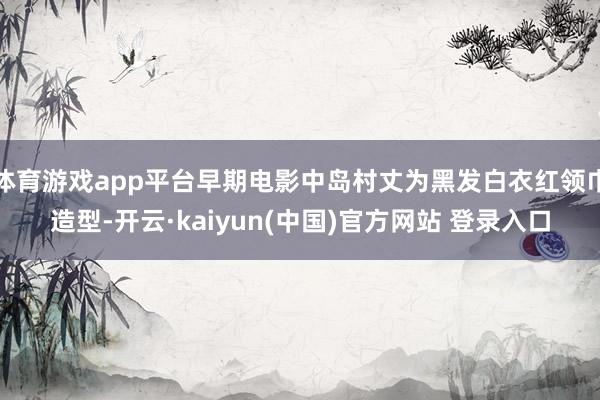 体育游戏app平台早期电影中岛村丈为黑发白衣红领巾造型-开云·kaiyun(中国)官方网站 登录入口