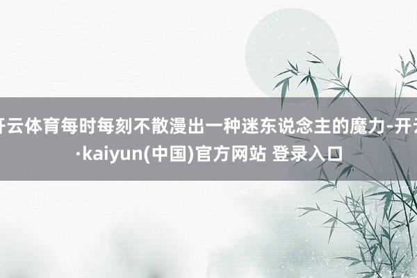 开云体育每时每刻不散漫出一种迷东说念主的魔力-开云·kaiyun(中国)官方网站 登录入口
