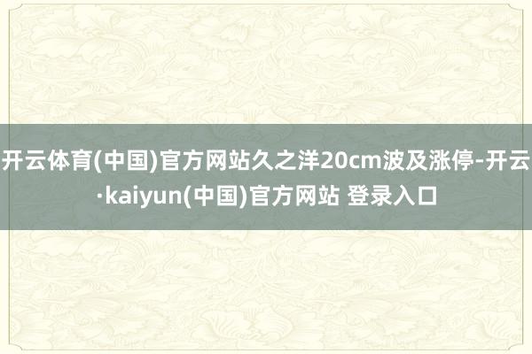开云体育(中国)官方网站久之洋20cm波及涨停-开云·kaiyun(中国)官方网站 登录入口