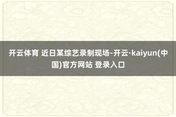 开云体育 近日某综艺录制现场-开云·kaiyun(中国)官方网站 登录入口