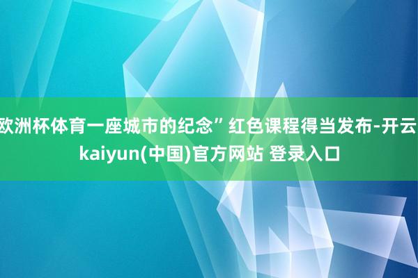 欧洲杯体育一座城市的纪念”红色课程得当发布-开云·kaiyun(中国)官方网站 登录入口