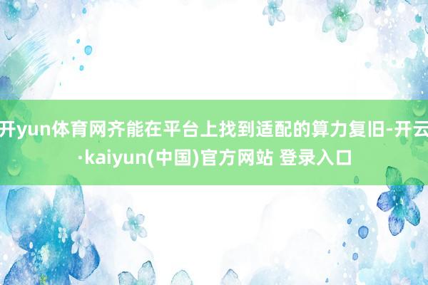 开yun体育网齐能在平台上找到适配的算力复旧-开云·kaiyun(中国)官方网站 登录入口