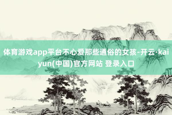 体育游戏app平台不心爱那些通俗的女孩-开云·kaiyun(中国)官方网站 登录入口