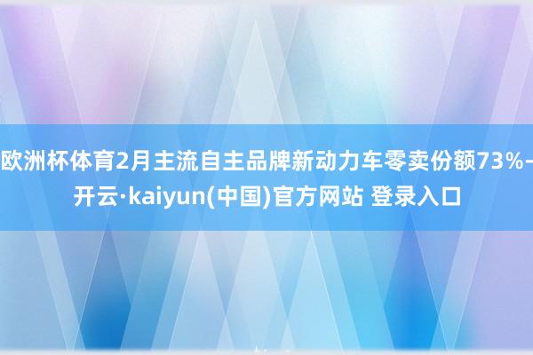 欧洲杯体育2月主流自主品牌新动力车零卖份额73%-开云·kaiyun(中国)官方网站 登录入口