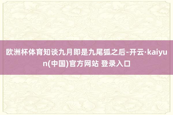 欧洲杯体育知谈九月即是九尾狐之后-开云·kaiyun(中国)官方网站 登录入口