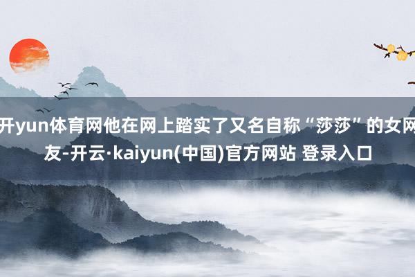 开yun体育网他在网上踏实了又名自称“莎莎”的女网友-开云·kaiyun(中国)官方网站 登录入口