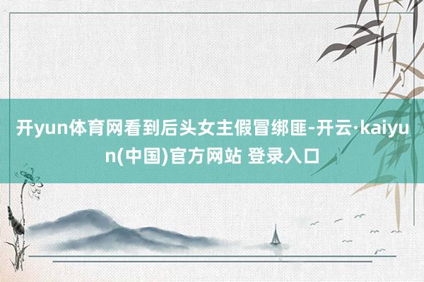 开yun体育网看到后头女主假冒绑匪-开云·kaiyun(中国)官方网站 登录入口