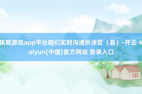 体育游戏app平台咱们实时沟通所涉区（县）-开云·kaiyun(中国)官方网站 登录入口