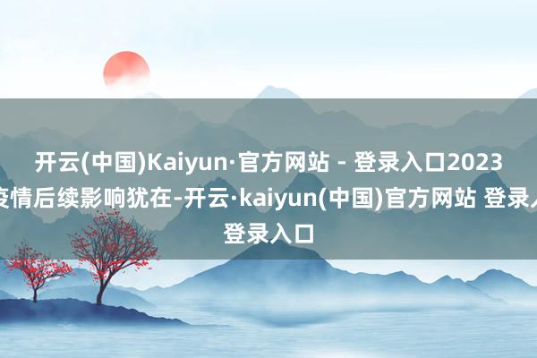 开云(中国)Kaiyun·官方网站 - 登录入口2023年疫情后续影响犹在-开云·kaiyun(中国)官方网站 登录入口