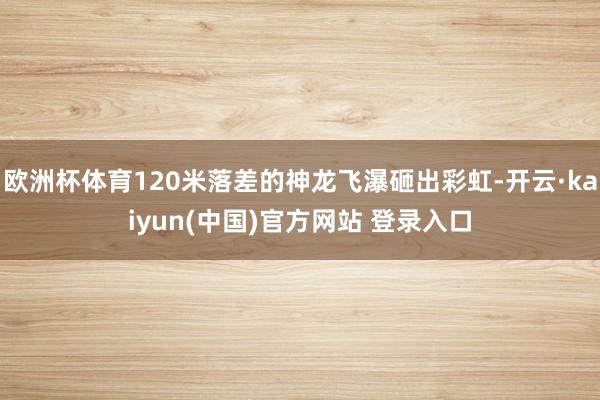 欧洲杯体育120米落差的神龙飞瀑砸出彩虹-开云·kaiyun(中国)官方网站 登录入口
