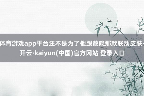 体育游戏app平台还不是为了他跟敖隐那款联动皮肤-开云·kaiyun(中国)官方网站 登录入口