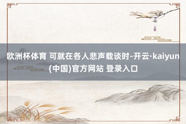 欧洲杯体育 可就在各人悲声载谈时-开云·kaiyun(中国)官方网站 登录入口
